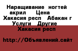 Наращивание  ногтей (акрил). › Цена ­ 800 - Хакасия респ., Абакан г. Услуги » Другие   . Хакасия респ.